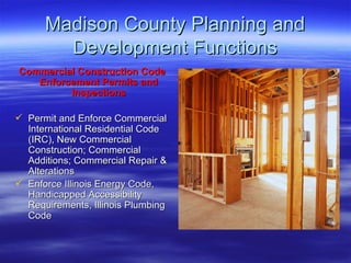 Madison County Planning and Development Functions Commercial Construction Code Enforcement Permits and Inspections Permit and Enforce Commercial International Residential Code (IRC), New Commercial Construction; Commercial Additions; Commercial Repair & Alterations  Enforce Illinois Energy Code, Handicapped Accessibility Requirements, Illinois Plumbing Code 