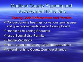 Madison County Planning and Development Functions Zoning Code Enforcement and Permits Conduct on-site hearings for various zoning uses and give recommendations to County Board Handle all re-zoning Requests  Issue Special Use Permits Handle Variations Hear Appeals to Zoning Code-Interpretations Amendments to County Zoning ordinance 