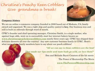 Christine's Peachy Keen Cobblers
Give grandmas a break!
Company history
We are an online e-commerce company founded in 2006 based out of Modesto, CA; family
owned and organized. We run a tight ship and quality control is key. Our business was and
still is built on referrals through word of mouth.
CPKC's founder and chief operating manager, Christina Smith, is a single mother, who
against huge odds, went on to successfully start her internet bakery known as:
www.christinespeachykeencobblers.com nearly three years ago. CPKC has shipped their
delicious desserts all over the country! Any new customer becomes family to CPKC. Here's
what some of our family members have to say about our peach cobblers!
"All we can say is these cobblers are the best!
They made our lips smile and taste buds go wild, we love them!"
Don and Melinda Boyer-Creators of the hit movie
The Power of Mentorship-The Movie
www.ThePowerofMentorship.com
 