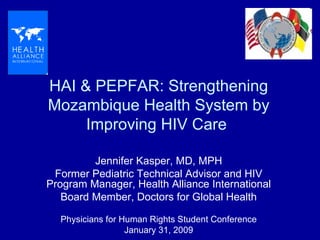 HAI & PEPFAR: Strengthening Mozambique Health System by Improving HIV Care  Jennifer Kasper, MD, MPH Former Pediatric Technical Advisor and HIV Program Manager, Health Alliance International Board Member, Doctors for Global Health Physicians for Human Rights Student Conference January 31, 2009 