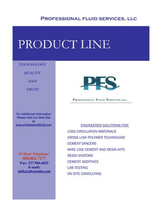 Professional fluid services, llc




 PRODUCT LINE
 TECHNOLOGY

     QUALITY

        AND

       TRUST




For Additional Information
 Please Visit Our Web Site
             at
www.professionalfluid.com           ENGINEERED SOLUTIONS FOR:
                             LOSS CIRCULATION MATERIALS
                             CROSS LINK POLYMER TECHNOLOGY
                             CEMENT SPACERS
                             WIRE LINE CEMENT AND RESIN KITS
  24 Hour Telephone:         RESIN SYSTEMS
     888.862.7177
                             CEMENT ADDITIVES
   Fax: 337.984.6652
                             LAB TESTING
        E-mail:
 pfsllc@ultrasealinc.com
                             ON SITE CONSULTING
 