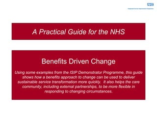 Benefits Driven Change Using some examples from the ISIP Demonstrator Programme, this guide shows how a benefits approach to change can be used to deliver sustainable service transformation more quickly.  It also helps the care community, including external partnerships, to be more flexible in responding to changing circumstances . A Practical Guide for the NHS 