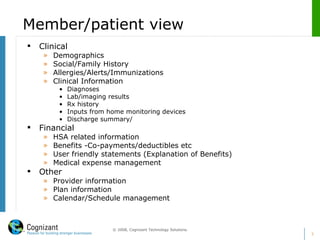 Member/patient view Clinical  Demographics Social/Family History Allergies/Alerts/Immunizations Clinical Information Diagnoses Lab/imaging results Rx history  Inputs from home monitoring devices Discharge summary/ Financial HSA related information Benefits -Co-payments/deductibles etc User friendly statements (Explanation of Benefits) Medical expense management  Other  Provider information Plan information Calendar/Schedule management 