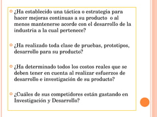 ¿Ha establecido una táctica o estrategia para hacer mejoras continuas a su producto  o al menos mantenerse acorde con el desarrollo de la industria a la cual pertenece? ¿Ha realizado toda clase de pruebas, prototipos, desarrollo para su producto? ¿Ha determinado todos los costos reales que se deben tener en cuenta al realizar esfuerzos de desarrollo e investigación de su producto? ¿Cuáles de sus competidores están gastando en Investigación y Desarrollo? 