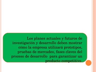 Los planes actuales y futuros de investigación y desarrollo deben mostrar cómo la empresa utilizará prototipos, pruebas de mercadeo, fases claves del proceso de desarrollo  para garantizar un producto competitivo  