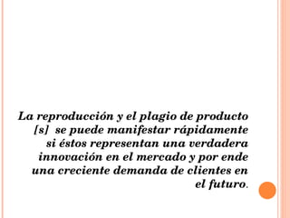 La reproducción y el plagio de producto [s]  se puede manifestar rápidamente si éstos representan una verdadera innovación en el mercado y por ende una creciente demanda de clientes en el futuro . 