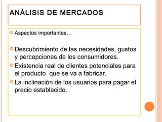 ANÁLISIS DE MERCADOS Aspectos importantes… Descubrimiento de las necesidades, gustos y percepciones de los consumidores. Existencia real de clientes potenciales para el producto  que se va a fabricar. La inclinación de los usuarios para pagar el precio establecido. 