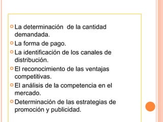 La determinación  de la cantidad demandada. La forma de pago. La identificación de los canales de distribución. El reconocimiento de las ventajas competitivas.  El análisis de la competencia en el mercado.  Determinación de las estrategias de promoción y publicidad. 