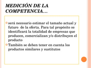 MEDICIÓN DE LA COMPETENCIA … será necesario estimar el tamaño actual y futuro  de la oferta. Para tal propósito se identificará la totalidad de empresas que producen, comercializan y/o distribuyen el producto También se deben tener en cuenta los productos similares y sustitutos  