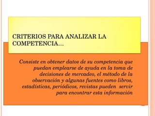 CRITERIOS PARA ANALIZAR LA COMPETENCIA… Consiste en obtener datos de su competencia que puedan emplearse de ayuda en la toma de decisiones de mercadeo, el método de la observación y algunas fuentes como libros, estadísticas, periódicos, revistas pueden  servir para encontrar esta información 