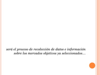 será el proceso de recolección de datos e información  sobre los mercados objetivos ya seleccionados… 