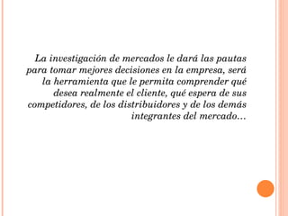 La investigación de mercados le dará las pautas para tomar mejores decisiones en la empresa, será la herramienta que le permita comprender qué desea realmente el cliente, qué espera de sus competidores, de los distribuidores y de los demás integrantes del mercado… 