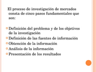 El proceso de investigación de mercados consta de cinco pasos fundamentales que son:   Definición del problema y de los objetivos de la investigación Definición de las fuentes de información Obtención de la información Análisis de la información Presentación de los resultados 