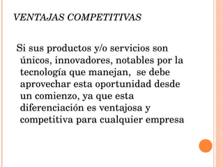 VENTAJAS COMPETITIVAS Si sus productos y/o servicios son únicos, innovadores, notables por la tecnología que manejan,  se debe aprovechar esta oportunidad desde un comienzo, ya que esta diferenciación es ventajosa y competitiva para cualquier empresa 