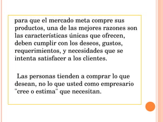 para que el mercado meta compre sus productos, una de las mejores razones son las características únicas que ofrecen, deben cumplir con los deseos, gustos, requerimientos, y necesidades que se intenta satisfacer a los clientes.  Las personas tienden a comprar lo que desean, no lo que usted como empresario "cree o estima" que necesitan. 