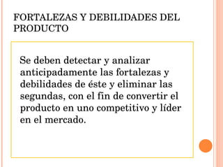 FORTALEZAS Y DEBILIDADES DEL PRODUCTO Se deben detectar y analizar anticipadamente las fortalezas y debilidades de éste y eliminar las segundas, con el fin de convertir el producto en uno competitivo y líder en el mercado. 