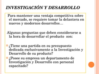 INVESTIGACIÓN Y DESARROLLO Para mantener una ventaja competitiva sobre el mercado, se requiere tomar la delantera en nuevos y modernos desarrollos… Algunas preguntas que deben considerarse a la hora de desarrollar el producto  son: ¿Tiene una partida en su presupuesto dedicada exclusivamente a la Investigación y Desarrollo de su producto? ¿Posee su empresa un departamento de Investigación y Desarrollo con personal capacitado? 