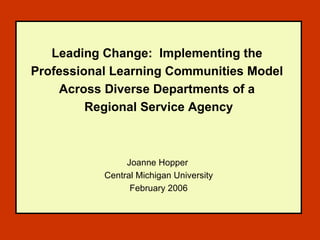 Leading Change:  Implementing the  Professional Learning Communities Model  Across Diverse Departments of a  Regional Service Agency   Joanne Hopper  Central Michigan University February 2006 