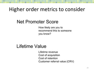 Higher order metrics to consider How likely are you to recommend this to someone you know? Net Promoter Score Lifetime revenue Cost of acquisition Cost of retention Customer referral value (CRV) Lifetime Value 