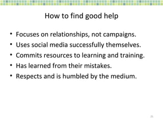How to find good help Focuses on relationships, not campaigns. Uses social media successfully themselves. Commits resources to learning and training. Has learned from their mistakes. Respects and is humbled by the medium. 