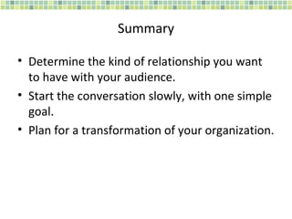 Summary Determine the kind of relationship you want to have with your audience. Start the conversation slowly, with one simple goal. Plan for a transformation of your organization. 