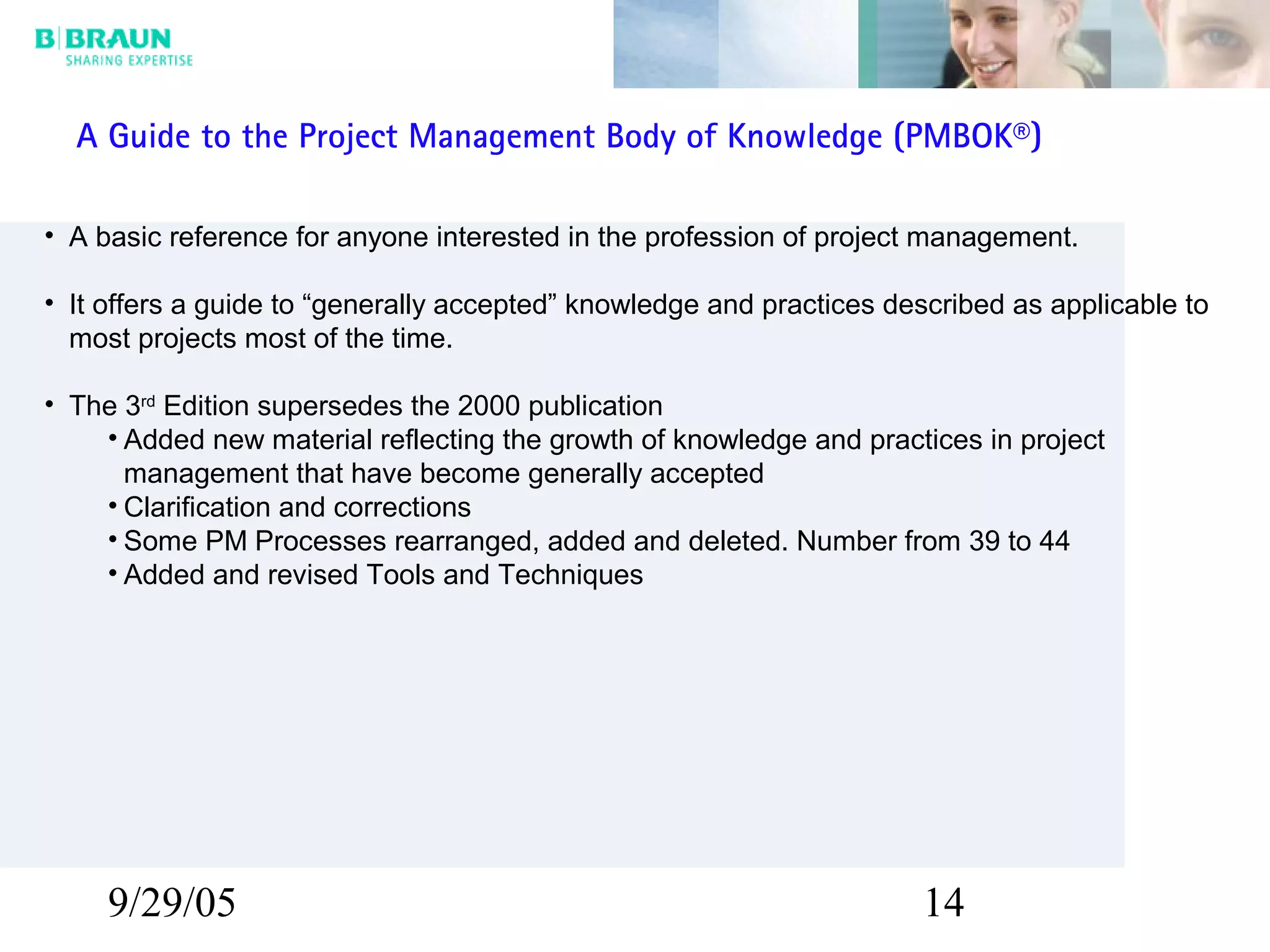 9/29/05 14
A Guide to the Project Management Body of Knowledge (PMBOK®)
• A basic reference for anyone interested in the profession of project management.
• It offers a guide to “generally accepted” knowledge and practices described as applicable to
most projects most of the time.
• The 3rd
Edition supersedes the 2000 publication
• Added new material reflecting the growth of knowledge and practices in project
management that have become generally accepted
• Clarification and corrections
• Some PM Processes rearranged, added and deleted. Number from 39 to 44
• Added and revised Tools and Techniques
 