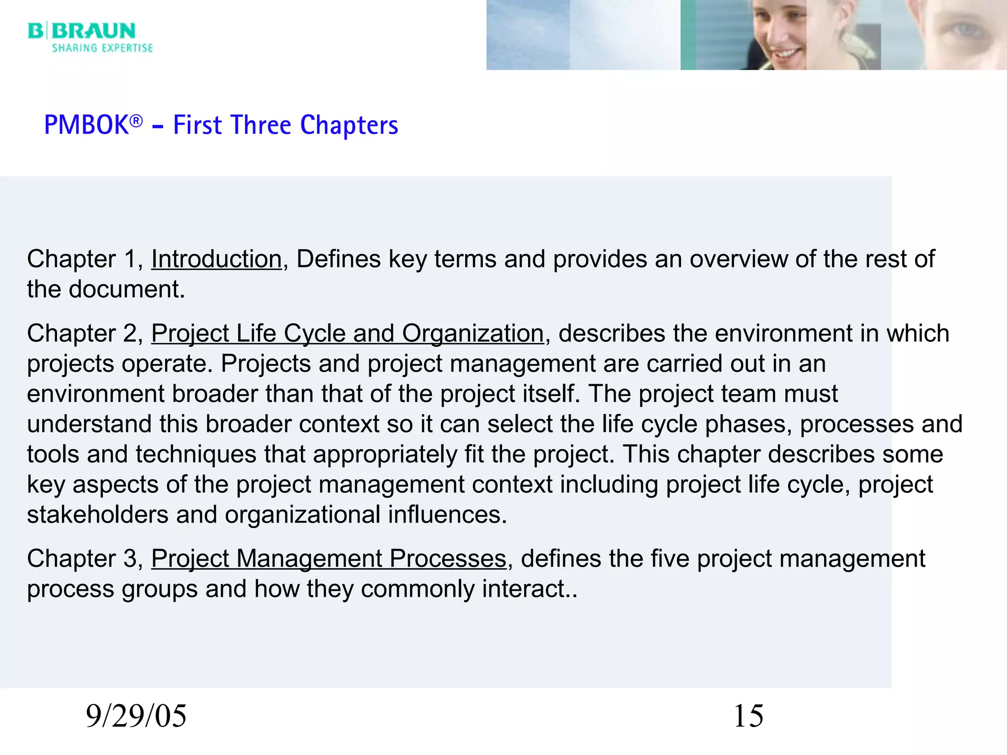 9/29/05 15
Chapter 1, Introduction, Defines key terms and provides an overview of the rest of
the document.
Chapter 2, Project Life Cycle and Organization, describes the environment in which
projects operate. Projects and project management are carried out in an
environment broader than that of the project itself. The project team must
understand this broader context so it can select the life cycle phases, processes and
tools and techniques that appropriately fit the project. This chapter describes some
key aspects of the project management context including project life cycle, project
stakeholders and organizational influences.
Chapter 3, Project Management Processes, defines the five project management
process groups and how they commonly interact..
PMBOK® - First Three Chapters
 