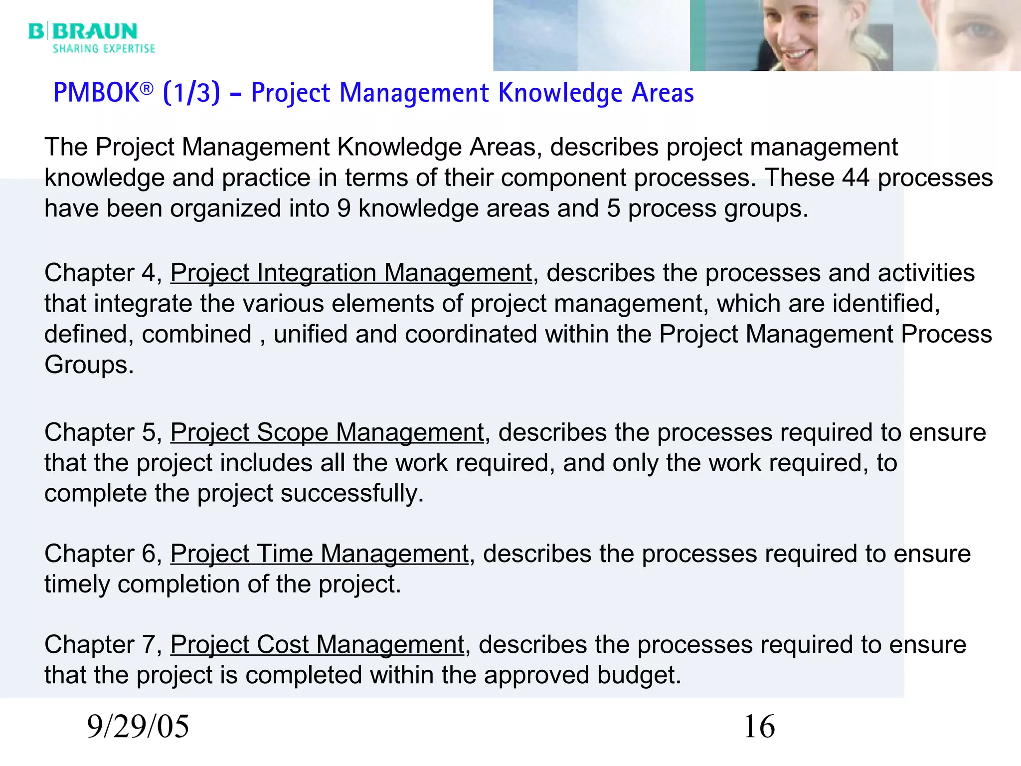 9/29/05 16
PMBOK® (1/3) - Project Management Knowledge Areas
The Project Management Knowledge Areas, describes project management
knowledge and practice in terms of their component processes. These 44 processes
have been organized into 9 knowledge areas and 5 process groups.
Chapter 4, Project Integration Management, describes the processes and activities
that integrate the various elements of project management, which are identified,
defined, combined , unified and coordinated within the Project Management Process
Groups.
Chapter 5, Project Scope Management, describes the processes required to ensure
that the project includes all the work required, and only the work required, to
complete the project successfully.
Chapter 6, Project Time Management, describes the processes required to ensure
timely completion of the project.
Chapter 7, Project Cost Management, describes the processes required to ensure
that the project is completed within the approved budget.
 