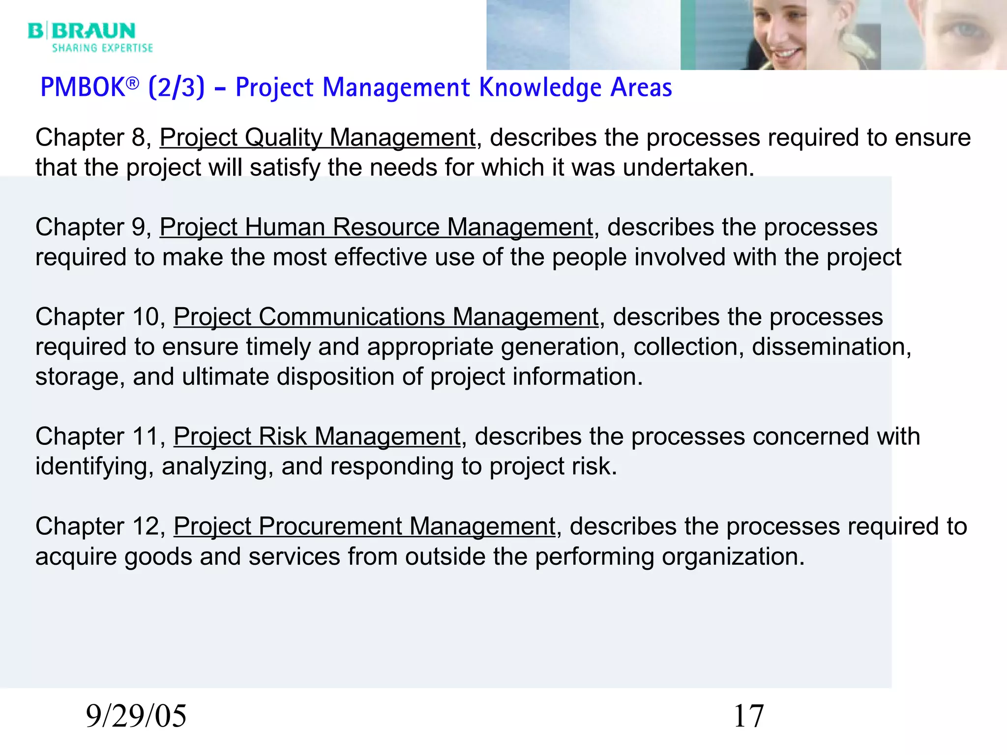 9/29/05 17
Chapter 8, Project Quality Management, describes the processes required to ensure
that the project will satisfy the needs for which it was undertaken.
Chapter 9, Project Human Resource Management, describes the processes
required to make the most effective use of the people involved with the project
Chapter 10, Project Communications Management, describes the processes
required to ensure timely and appropriate generation, collection, dissemination,
storage, and ultimate disposition of project information.
Chapter 11, Project Risk Management, describes the processes concerned with
identifying, analyzing, and responding to project risk.
Chapter 12, Project Procurement Management, describes the processes required to
acquire goods and services from outside the performing organization.
PMBOK® (2/3) - Project Management Knowledge Areas
 