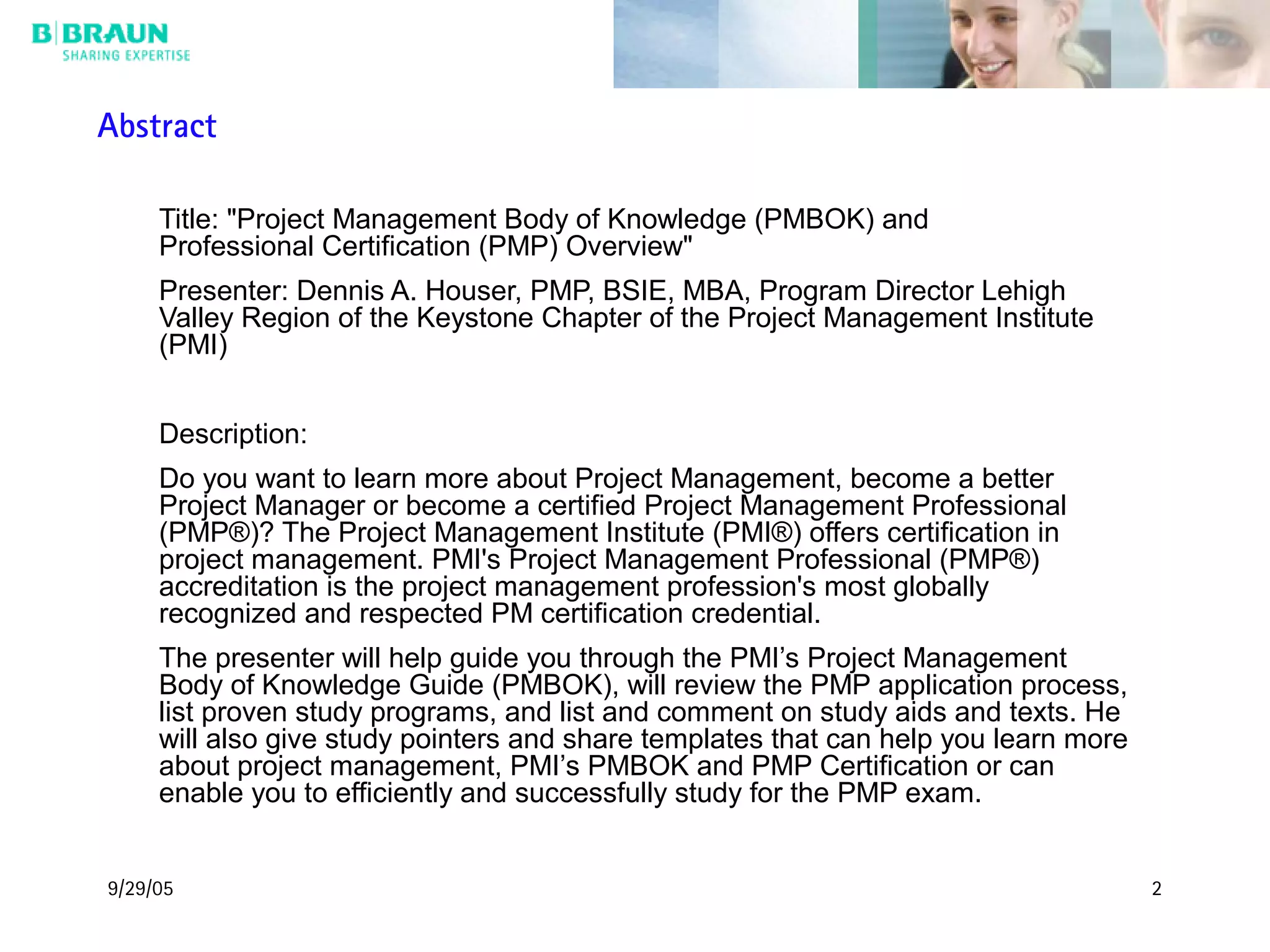 9/29/05 2
Title: "Project Management Body of Knowledge (PMBOK) and
Professional Certification (PMP) Overview"
Presenter: Dennis A. Houser, PMP, BSIE, MBA, Program Director Lehigh
Valley Region of the Keystone Chapter of the Project Management Institute
(PMI)
Description:
Do you want to learn more about Project Management, become a better
Project Manager or become a certified Project Management Professional
(PMP®)? The Project Management Institute (PMI®) offers certification in
project management. PMI's Project Management Professional (PMP®)
accreditation is the project management profession's most globally
recognized and respected PM certification credential.
The presenter will help guide you through the PMI’s Project Management
Body of Knowledge Guide (PMBOK), will review the PMP application process,
list proven study programs, and list and comment on study aids and texts. He
will also give study pointers and share templates that can help you learn more
about project management, PMI’s PMBOK and PMP Certification or can
enable you to efficiently and successfully study for the PMP exam.
Abstract
 