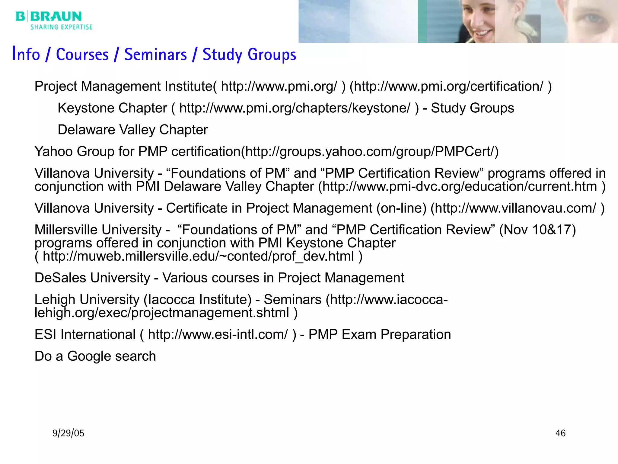 9/29/05 46
Info / Courses / Seminars / Study Groups
Project Management Institute( http://www.pmi.org/ ) (http://www.pmi.org/certification/ )
Keystone Chapter ( http://www.pmi.org/chapters/keystone/ ) - Study Groups
Delaware Valley Chapter
Yahoo Group for PMP certification(http://groups.yahoo.com/group/PMPCert/)
Villanova University - “Foundations of PM” and “PMP Certification Review” programs offered in
conjunction with PMI Delaware Valley Chapter (http://www.pmi-dvc.org/education/current.htm )
Villanova University - Certificate in Project Management (on-line) (http://www.villanovau.com/ )
Millersville University - “Foundations of PM” and “PMP Certification Review” (Nov 10&17)
programs offered in conjunction with PMI Keystone Chapter
( http://muweb.millersville.edu/~conted/prof_dev.html )
DeSales University - Various courses in Project Management
Lehigh University (Iacocca Institute) - Seminars (http://www.iacocca-
lehigh.org/exec/projectmanagement.shtml )
ESI International ( http://www.esi-intl.com/ ) - PMP Exam Preparation
Do a Google search
 