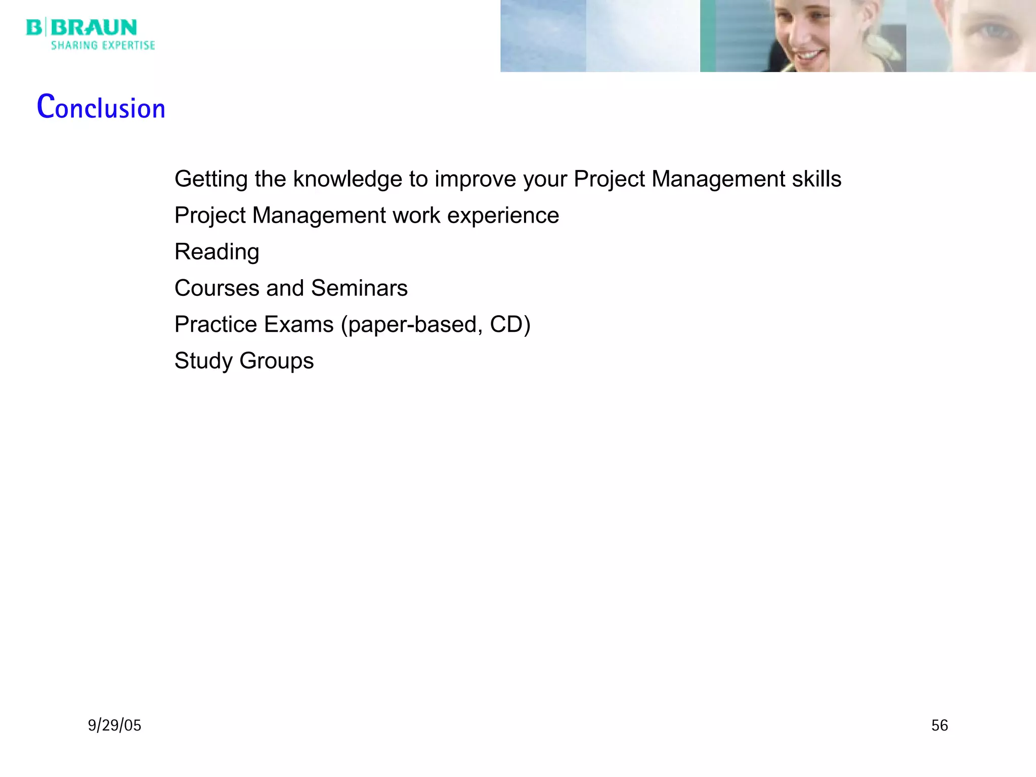 9/29/05 56
Conclusion
Getting the knowledge to improve your Project Management skills
Project Management work experience
Reading
Courses and Seminars
Practice Exams (paper-based, CD)
Study Groups
 