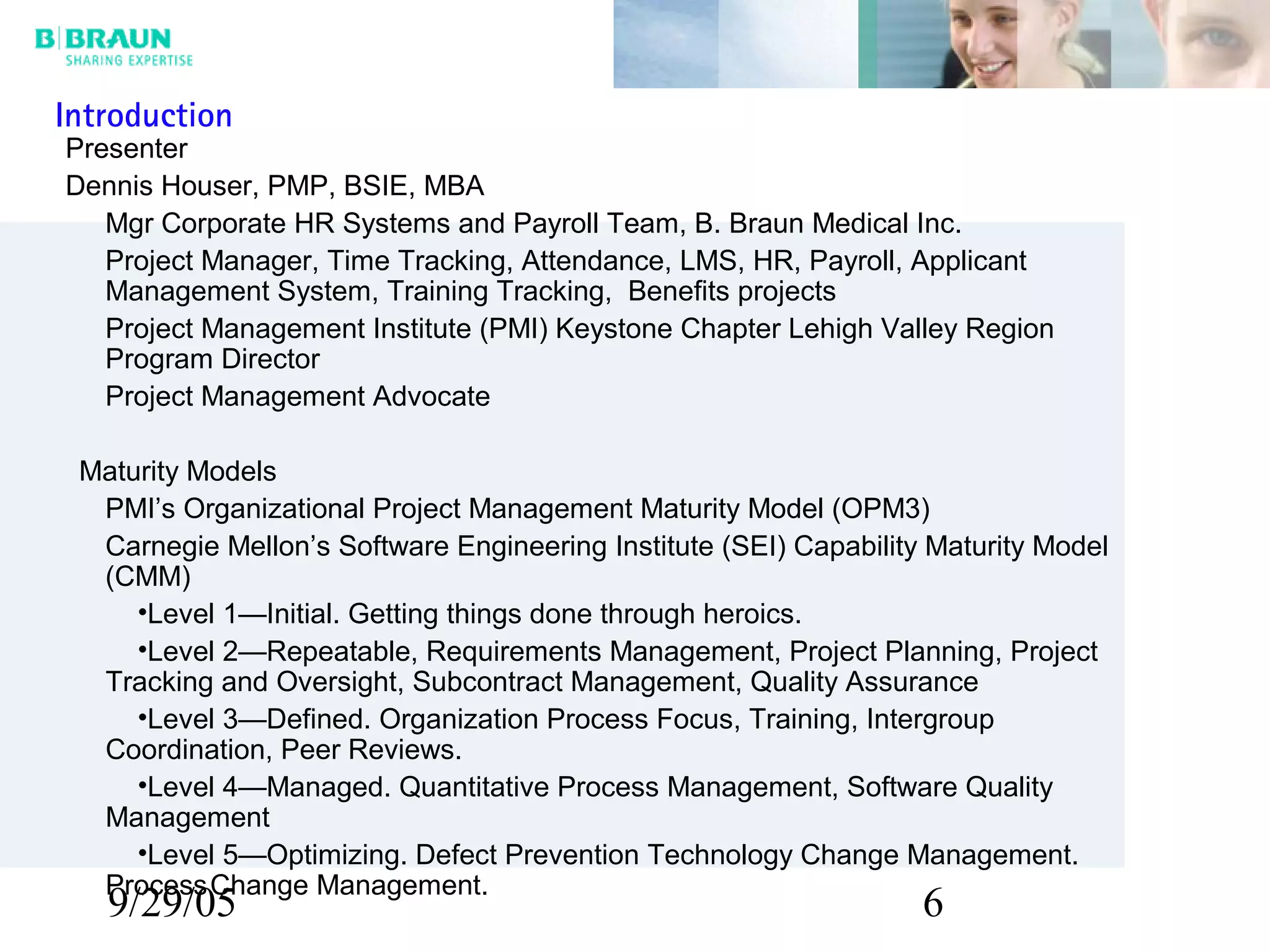 9/29/05 6
Presenter
Dennis Houser, PMP, BSIE, MBA
Mgr Corporate HR Systems and Payroll Team, B. Braun Medical Inc.
Project Manager, Time Tracking, Attendance, LMS, HR, Payroll, Applicant
Management System, Training Tracking, Benefits projects
Project Management Institute (PMI) Keystone Chapter Lehigh Valley Region
Program Director
Project Management Advocate
Maturity Models
PMI’s Organizational Project Management Maturity Model (OPM3)
Carnegie Mellon’s Software Engineering Institute (SEI) Capability Maturity Model
(CMM)
•Level 1—Initial. Getting things done through heroics.
•Level 2—Repeatable, Requirements Management, Project Planning, Project
Tracking and Oversight, Subcontract Management, Quality Assurance
•Level 3—Defined. Organization Process Focus, Training, Intergroup
Coordination, Peer Reviews.
•Level 4—Managed. Quantitative Process Management, Software Quality
Management
•Level 5—Optimizing. Defect Prevention Technology Change Management.
ProcessChange Management.
Introduction
 