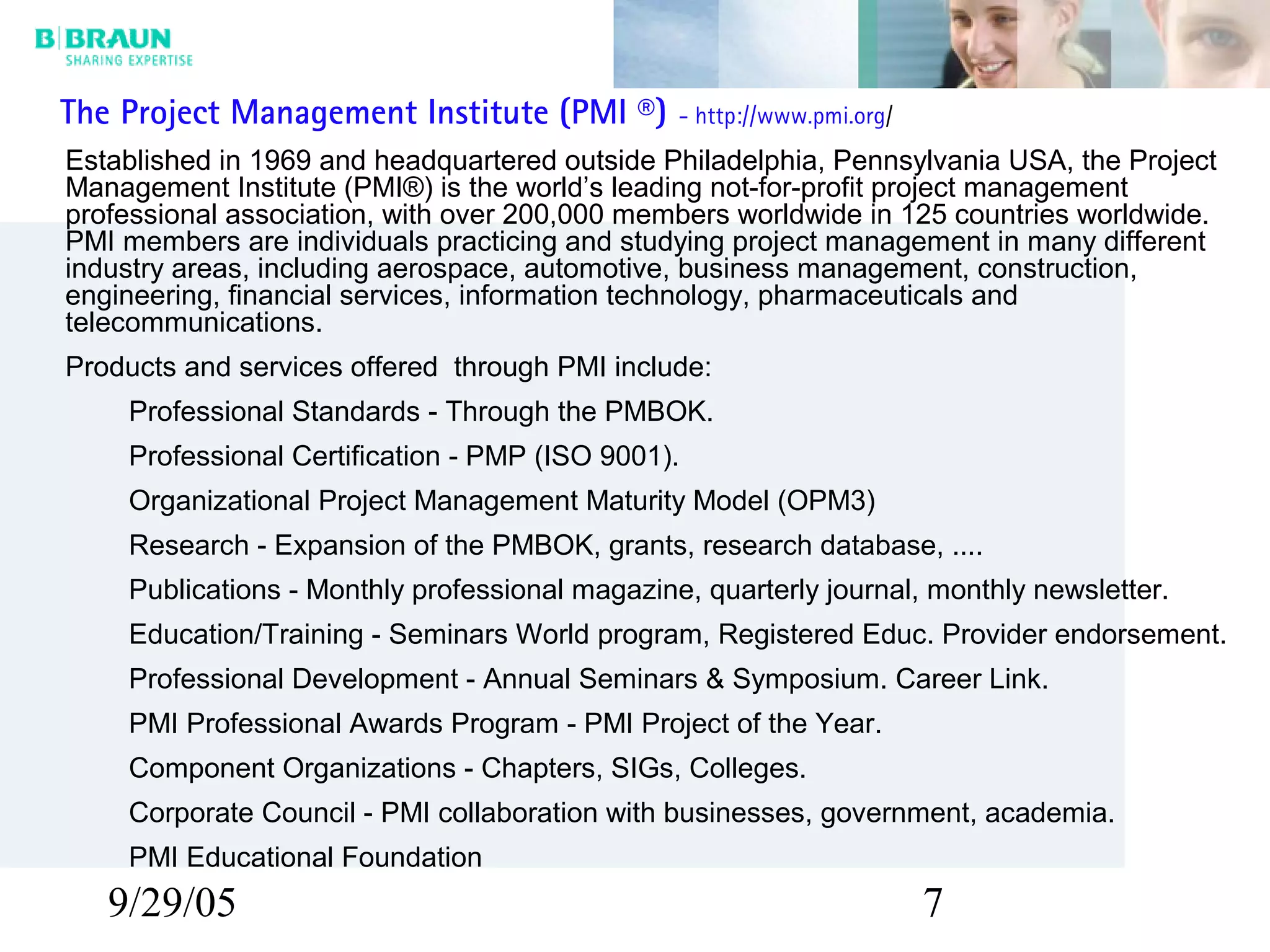 9/29/05 7
The Project Management Institute (PMI ®) - http://www.pmi.org/
Established in 1969 and headquartered outside Philadelphia, Pennsylvania USA, the Project
Management Institute (PMI®) is the world’s leading not-for-profit project management
professional association, with over 200,000 members worldwide in 125 countries worldwide.
PMI members are individuals practicing and studying project management in many different
industry areas, including aerospace, automotive, business management, construction,
engineering, financial services, information technology, pharmaceuticals and
telecommunications.
Products and services offered through PMI include:
Professional Standards - Through the PMBOK.
Professional Certification - PMP (ISO 9001).
Organizational Project Management Maturity Model (OPM3)
Research - Expansion of the PMBOK, grants, research database, ....
Publications - Monthly professional magazine, quarterly journal, monthly newsletter.
Education/Training - Seminars World program, Registered Educ. Provider endorsement.
Professional Development - Annual Seminars & Symposium. Career Link.
PMI Professional Awards Program - PMI Project of the Year.
Component Organizations - Chapters, SIGs, Colleges.
Corporate Council - PMI collaboration with businesses, government, academia.
PMI Educational Foundation
 