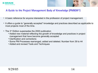 9/29/05 14
A Guide to the Project Management Body of Knowledge (PMBOK®)
• A basic reference for anyone interested in the profession of project management.
• It offers a guide to “generally accepted” knowledge and practices described as applicable to
most projects most of the time.
• The 3rd
Edition supersedes the 2000 publication
• Added new material reflecting the growth of knowledge and practices in project
management that have become generally accepted
• Clarification and corrections
• Some PM Processes rearranged, added and deleted. Number from 39 to 44
• Added and revised Tools and Techniques
 