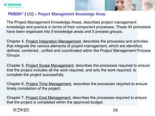9/29/05 16
PMBOK® (1/3) - Project Management Knowledge Areas
The Project Management Knowledge Areas, describes project management
knowledge and practice in terms of their component processes. These 44 processes
have been organized into 9 knowledge areas and 5 process groups.
Chapter 4, Project Integration Management, describes the processes and activities
that integrate the various elements of project management, which are identified,
defined, combined , unified and coordinated within the Project Management Process
Groups.
Chapter 5, Project Scope Management, describes the processes required to ensure
that the project includes all the work required, and only the work required, to
complete the project successfully.
Chapter 6, Project Time Management, describes the processes required to ensure
timely completion of the project.
Chapter 7, Project Cost Management, describes the processes required to ensure
that the project is completed within the approved budget.
 