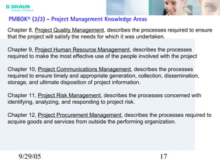 9/29/05 17
Chapter 8, Project Quality Management, describes the processes required to ensure
that the project will satisfy the needs for which it was undertaken.
Chapter 9, Project Human Resource Management, describes the processes
required to make the most effective use of the people involved with the project
Chapter 10, Project Communications Management, describes the processes
required to ensure timely and appropriate generation, collection, dissemination,
storage, and ultimate disposition of project information.
Chapter 11, Project Risk Management, describes the processes concerned with
identifying, analyzing, and responding to project risk.
Chapter 12, Project Procurement Management, describes the processes required to
acquire goods and services from outside the performing organization.
PMBOK® (2/3) - Project Management Knowledge Areas
 