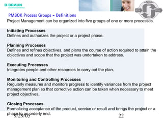 9/29/05 22
Project Management can be organized into five groups of one or more processes.
Initiating Processes
Defines and authorizes the project or a project phase.
Planning Processes
Defines and refines objectives, and plans the course of action required to attain the
objectives and scope that the project was undertaken to address.
Executing Processes
Integrates people and other resources to carry out the plan.
Monitoring and Controlling Processes
Regularly measures and monitors progress to identify variances from the project
management plan so that corrective action can be taken when necessary to meet
project objectives.
Closing Processes
Formalizing acceptance of the product, service or result and brings the project or a
phase to an orderly end.
PMBOK Process Groups - Definitions
 