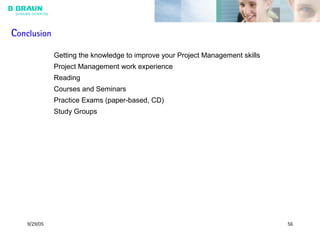 9/29/05 56
Conclusion
Getting the knowledge to improve your Project Management skills
Project Management work experience
Reading
Courses and Seminars
Practice Exams (paper-based, CD)
Study Groups
 