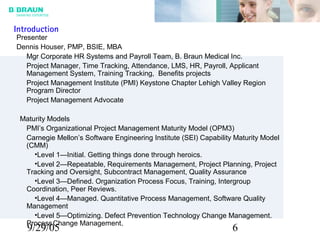 9/29/05 6
Presenter
Dennis Houser, PMP, BSIE, MBA
Mgr Corporate HR Systems and Payroll Team, B. Braun Medical Inc.
Project Manager, Time Tracking, Attendance, LMS, HR, Payroll, Applicant
Management System, Training Tracking, Benefits projects
Project Management Institute (PMI) Keystone Chapter Lehigh Valley Region
Program Director
Project Management Advocate
Maturity Models
PMI’s Organizational Project Management Maturity Model (OPM3)
Carnegie Mellon’s Software Engineering Institute (SEI) Capability Maturity Model
(CMM)
•Level 1—Initial. Getting things done through heroics.
•Level 2—Repeatable, Requirements Management, Project Planning, Project
Tracking and Oversight, Subcontract Management, Quality Assurance
•Level 3—Defined. Organization Process Focus, Training, Intergroup
Coordination, Peer Reviews.
•Level 4—Managed. Quantitative Process Management, Software Quality
Management
•Level 5—Optimizing. Defect Prevention Technology Change Management.
ProcessChange Management.
Introduction
 