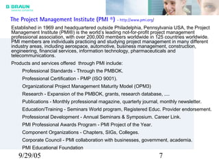 9/29/05 7
The Project Management Institute (PMI ®) - http://www.pmi.org/
Established in 1969 and headquartered outside Philadelphia, Pennsylvania USA, the Project
Management Institute (PMI®) is the world’s leading not-for-profit project management
professional association, with over 200,000 members worldwide in 125 countries worldwide.
PMI members are individuals practicing and studying project management in many different
industry areas, including aerospace, automotive, business management, construction,
engineering, financial services, information technology, pharmaceuticals and
telecommunications.
Products and services offered through PMI include:
Professional Standards - Through the PMBOK.
Professional Certification - PMP (ISO 9001).
Organizational Project Management Maturity Model (OPM3)
Research - Expansion of the PMBOK, grants, research database, ....
Publications - Monthly professional magazine, quarterly journal, monthly newsletter.
Education/Training - Seminars World program, Registered Educ. Provider endorsement.
Professional Development - Annual Seminars & Symposium. Career Link.
PMI Professional Awards Program - PMI Project of the Year.
Component Organizations - Chapters, SIGs, Colleges.
Corporate Council - PMI collaboration with businesses, government, academia.
PMI Educational Foundation
 