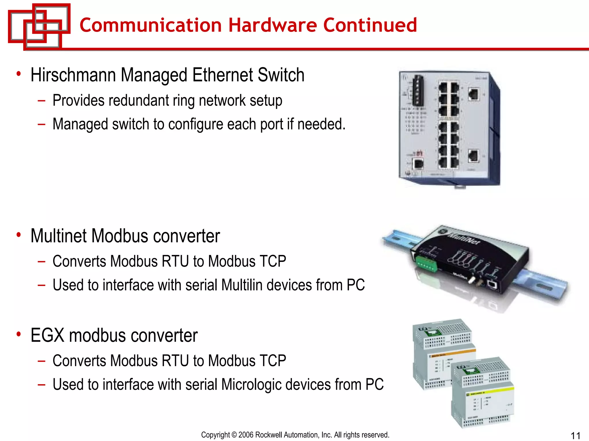 Communication Hardware Continued Hirschmann Managed Ethernet Switch Provides redundant ring network setup Managed switch to configure each port if needed. Multinet Modbus converter Converts Modbus RTU to Modbus TCP Used to interface with serial Multilin devices from PC EGX modbus converter Converts Modbus RTU to Modbus TCP Used to interface with serial Micrologic devices from PC 