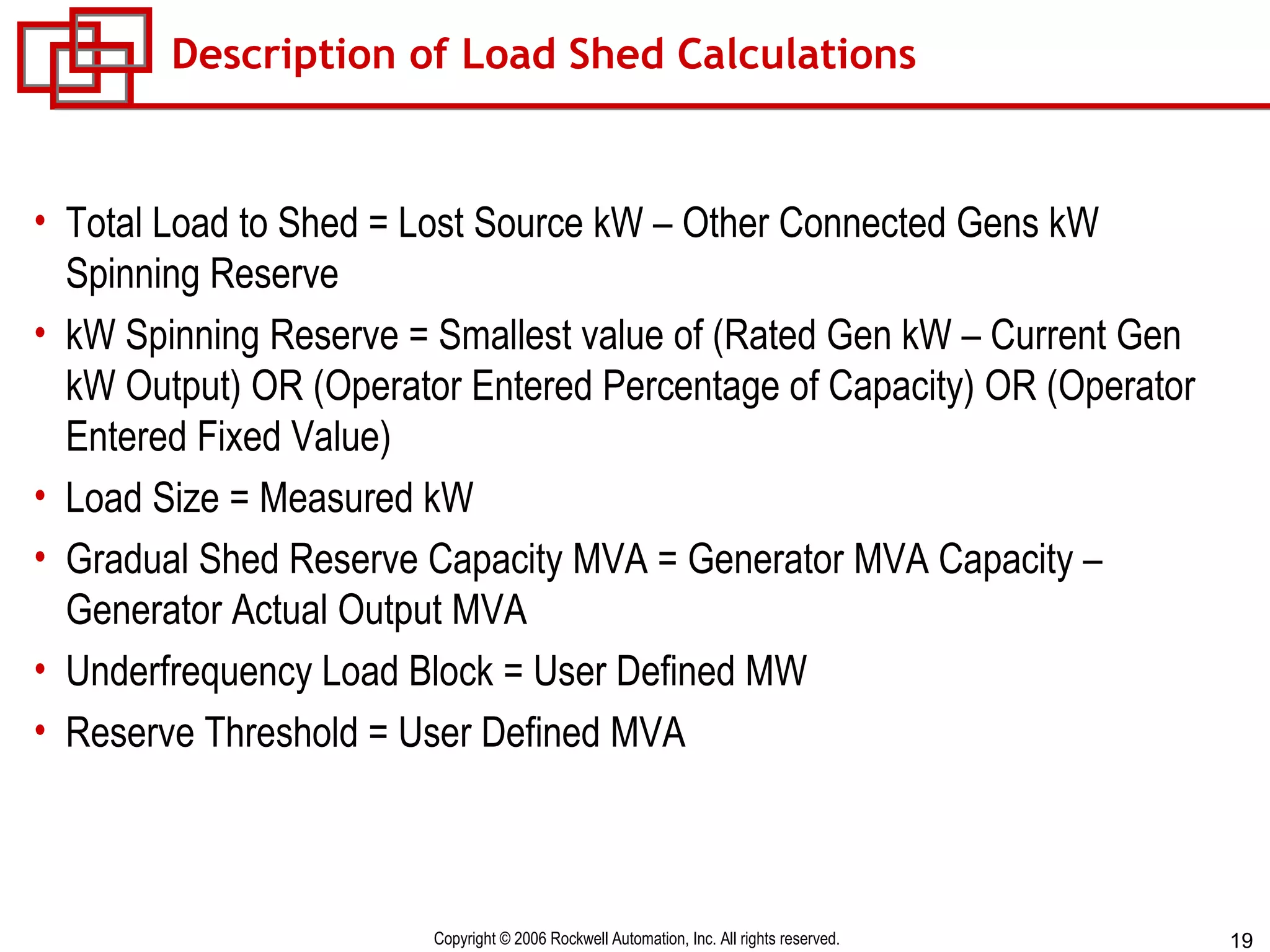 Description of Load Shed Calculations Total Load to Shed = Lost Source kW – Other Connected Gens kW Spinning Reserve kW Spinning Reserve = Smallest value of (Rated Gen kW – Current Gen kW Output) OR (Operator Entered Percentage of Capacity) OR (Operator Entered Fixed Value) Load Size = Measured kW  Gradual Shed Reserve Capacity MVA = Generator MVA Capacity – Generator Actual Output MVA Underfrequency Load Block = User Defined MW Reserve Threshold = User Defined MVA 
