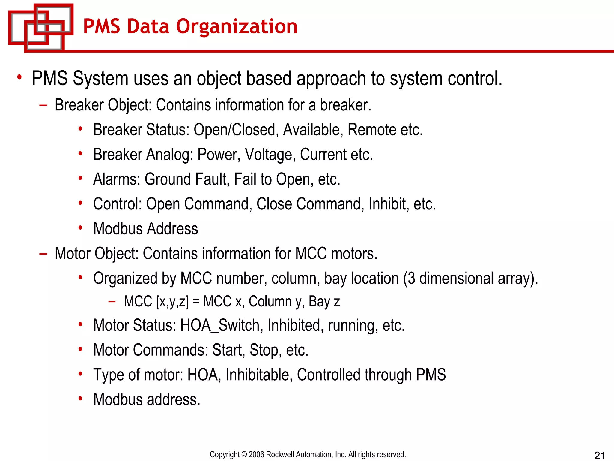 PMS Data Organization PMS System uses an object based approach to system control. Breaker Object: Contains information for a breaker. Breaker Status: Open/Closed, Available, Remote etc. Breaker Analog: Power, Voltage, Current etc. Alarms: Ground Fault, Fail to Open, etc. Control: Open Command, Close Command, Inhibit, etc. Modbus Address Motor Object: Contains information for MCC motors. Organized by MCC number, column, bay location (3 dimensional array). MCC [x,y,z] = MCC x, Column y, Bay z Motor Status: HOA_Switch, Inhibited, running, etc. Motor Commands: Start, Stop, etc. Type of motor: HOA, Inhibitable, Controlled through PMS Modbus address. 
