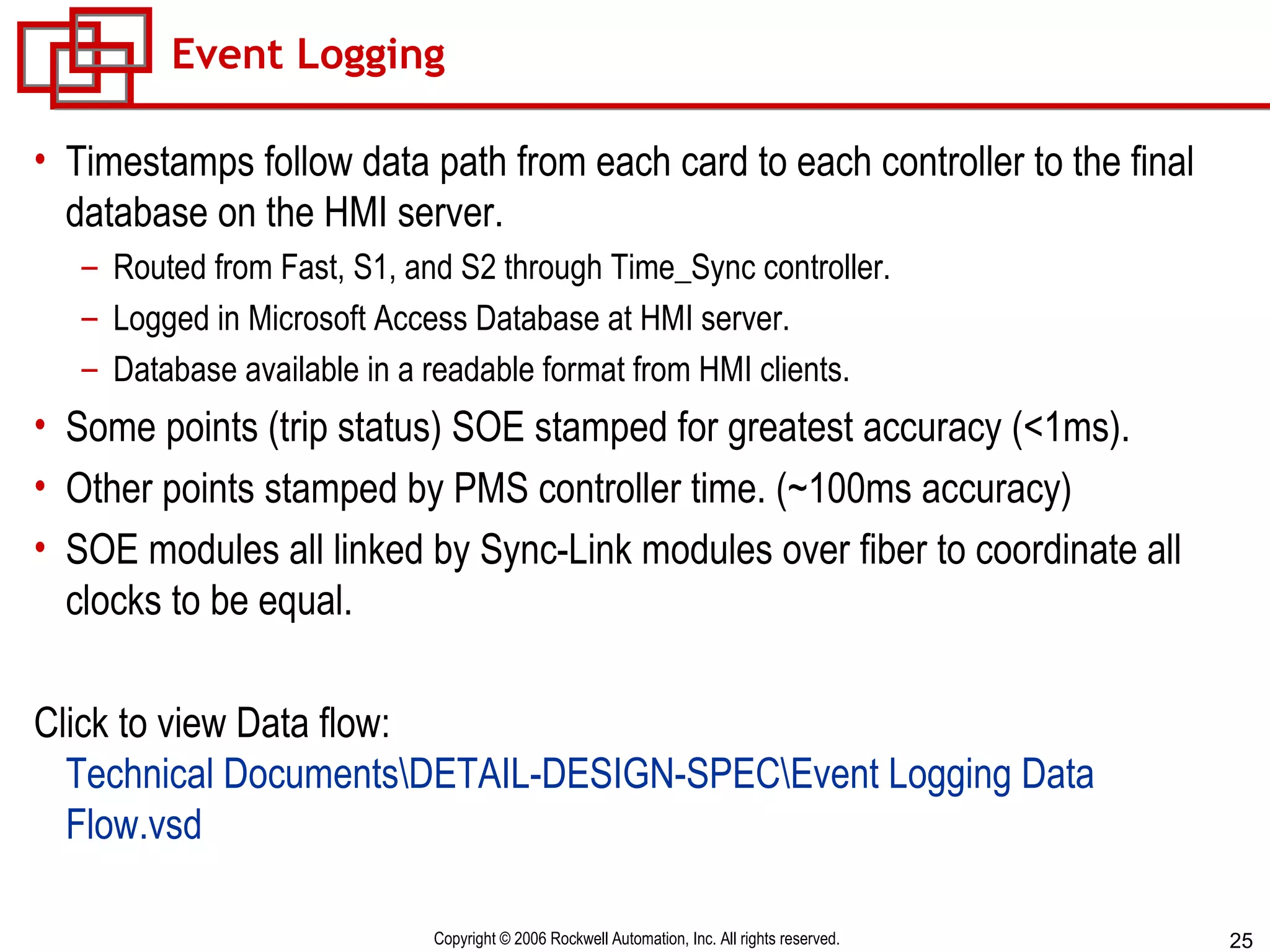 Event Logging Timestamps follow data path from each card to each controller to the final database on the HMI server. Routed from Fast, S1, and S2 through Time_Sync controller. Logged in Microsoft Access Database at HMI server. Database available in a readable format from HMI clients. Some points (trip status) SOE stamped for greatest accuracy (<1ms). Other points stamped by PMS controller time. (~100ms accuracy) SOE modules all linked by Sync-Link modules over fiber to coordinate all clocks to be equal. Click to view Data flow:  Technical Documents\DETAIL-DESIGN-SPEC\Event Logging Data  Flow.vsd 