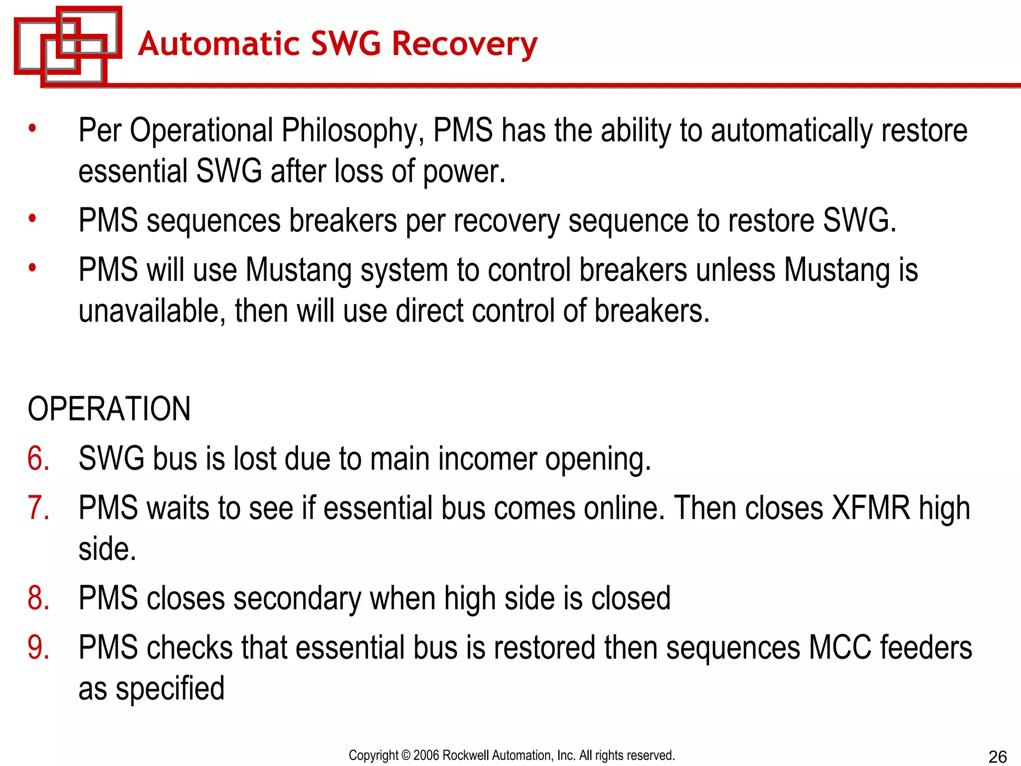 Automatic SWG Recovery Per Operational Philosophy, PMS has the ability to automatically restore essential SWG after loss of power. PMS sequences breakers per recovery sequence to restore SWG. PMS will use Mustang system to control breakers unless Mustang is unavailable, then will use direct control of breakers. OPERATION SWG bus is lost due to main incomer opening. PMS waits to see if essential bus comes online. Then closes XFMR high side. PMS closes secondary when high side is closed PMS checks that essential bus is restored then sequences MCC feeders as specified 