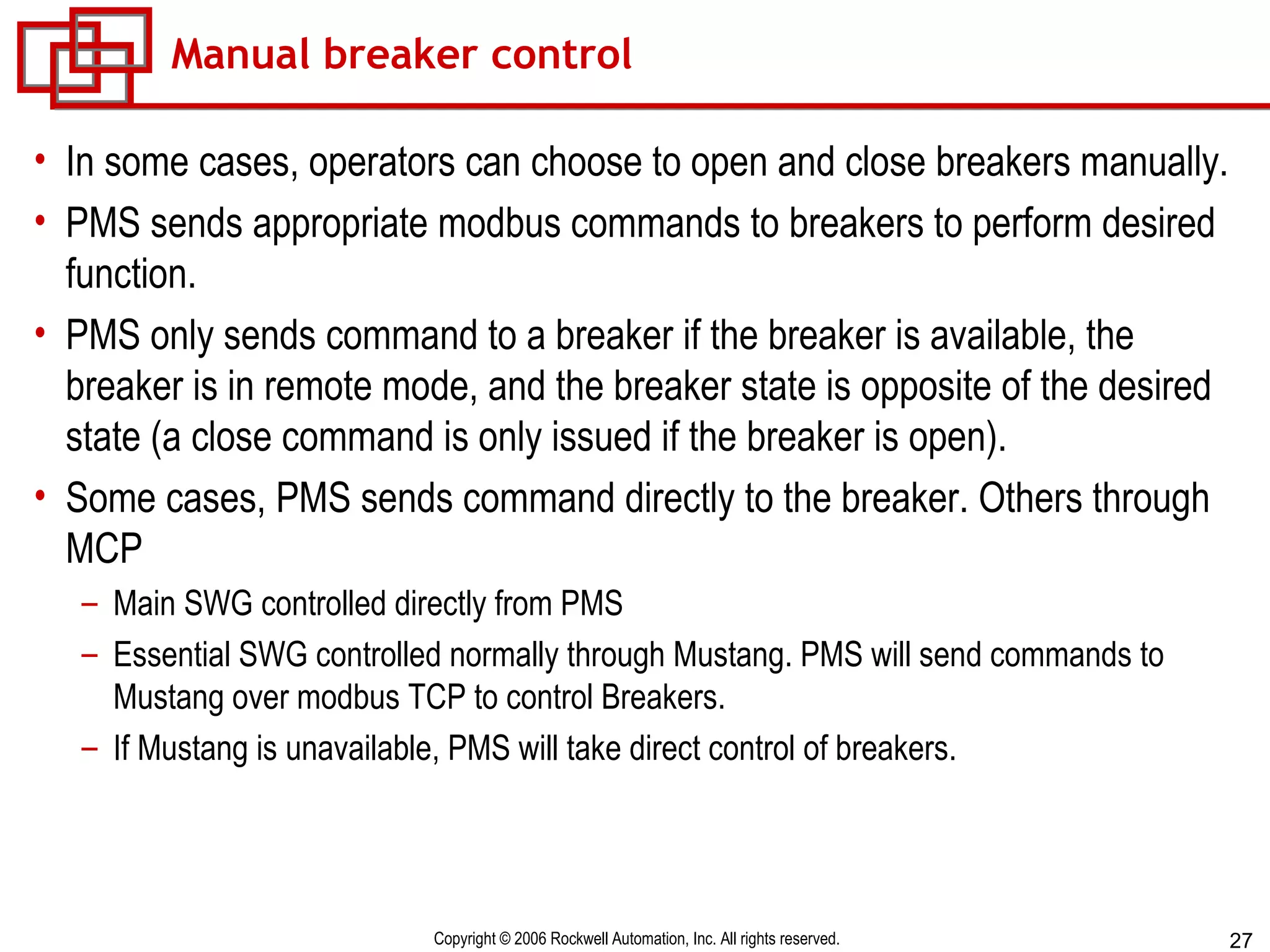 Manual breaker control In some cases, operators can choose to open and close breakers manually.  PMS sends appropriate modbus commands to breakers to perform desired function. PMS only sends command to a breaker if the breaker is available, the breaker is in remote mode, and the breaker state is opposite of the desired state (a close command is only issued if the breaker is open). Some cases, PMS sends command directly to the breaker. Others through MCP Main SWG controlled directly from PMS Essential SWG controlled normally through Mustang. PMS will send commands to Mustang over modbus TCP to control Breakers. If Mustang is unavailable, PMS will take direct control of breakers. 