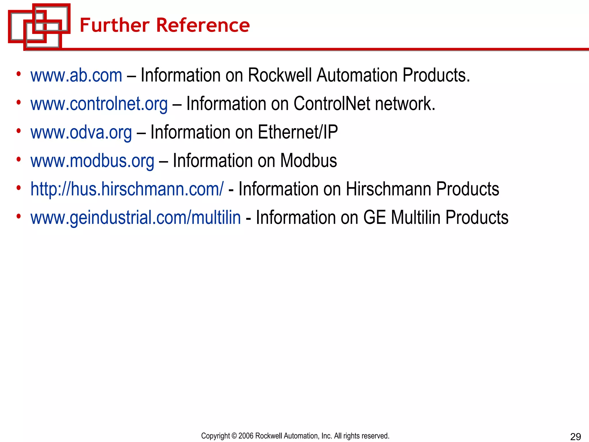 Further Reference www.ab.com  – Information on Rockwell Automation Products.  www.controlnet.org  – Information on ControlNet network. www.odva.org  – Information on Ethernet/IP www.modbus.org  – Information on Modbus http://hus.hirschmann.com/  - Information on Hirschmann Products www.geindustrial.com/multilin  - Information on GE Multilin Products 