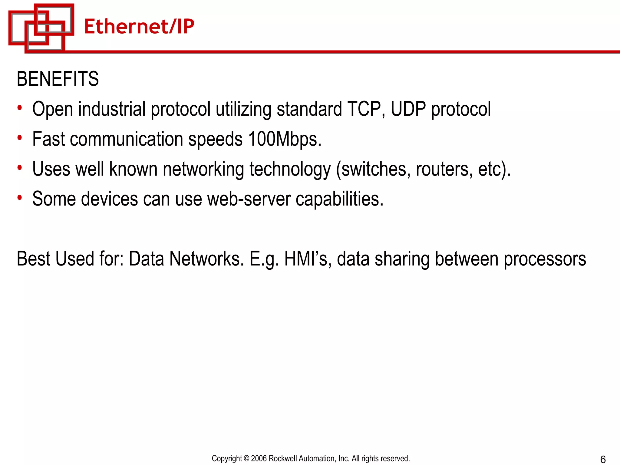Ethernet/IP BENEFITS Open industrial protocol utilizing standard TCP, UDP protocol Fast communication speeds 100Mbps. Uses well known networking technology (switches, routers, etc). Some devices can use web-server capabilities. Best Used for: Data Networks. E.g. HMI’s, data sharing between processors 