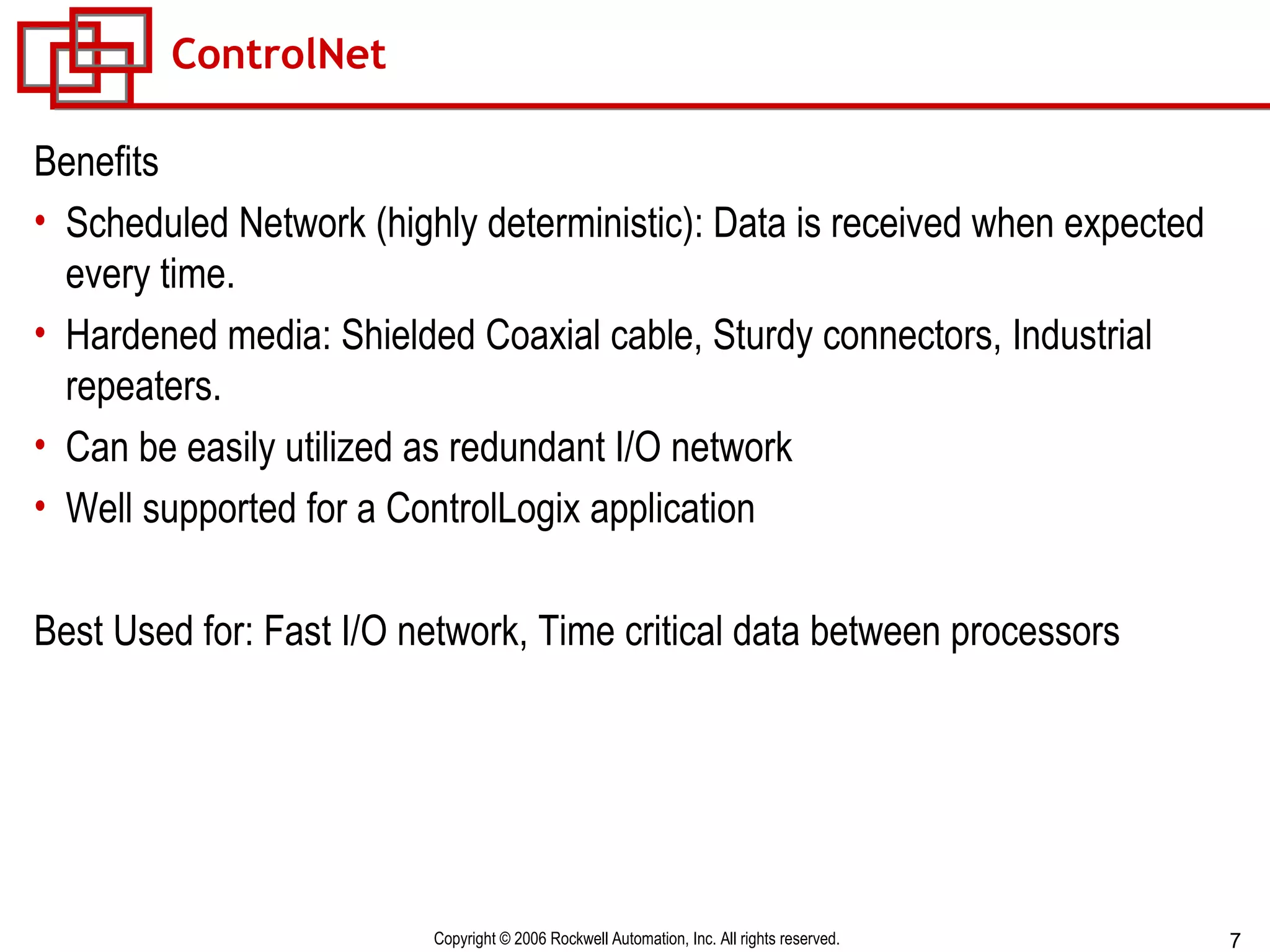 ControlNet Benefits Scheduled Network (highly deterministic): Data is received when expected every time. Hardened media: Shielded Coaxial cable, Sturdy connectors, Industrial repeaters. Can be easily utilized as redundant I/O network Well supported for a ControlLogix application Best Used for: Fast I/O network, Time critical data between processors 